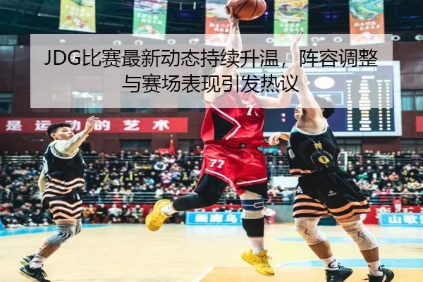 JDG比赛最新动态持续升温，阵容调整与赛场表现引发热议